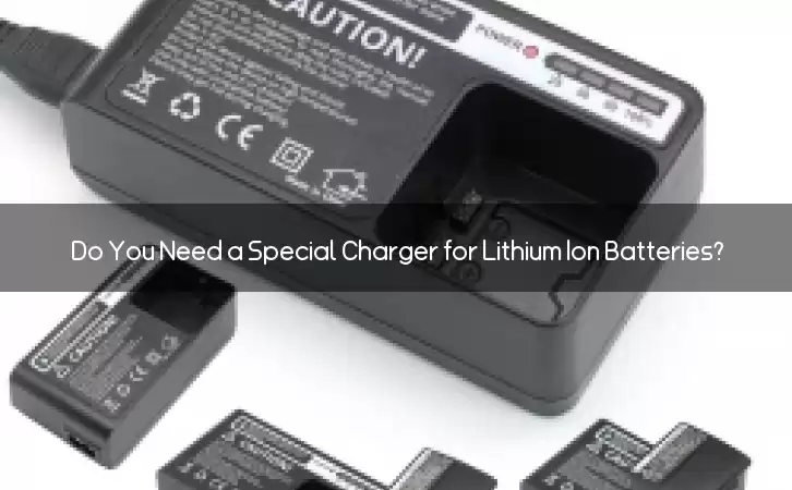 Do You Need a Special Charger for Lithium Ion Batteries?